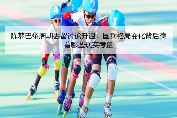 陈梦巴黎周期去留讨论升温，国乒格局变化背后藏着哪些现实考量 | yaboyule